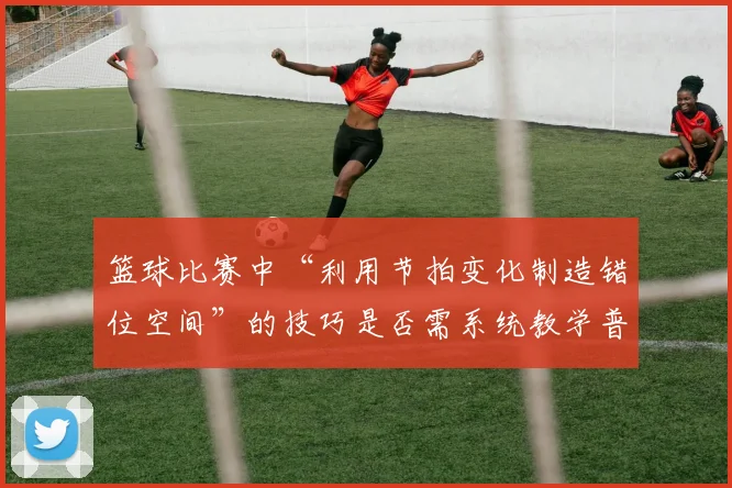 篮球比赛中“利用节拍变化制造错位空间”的技巧是否需系统教学普及