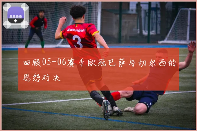 回顾05-06赛季欧冠巴萨与切尔西的恩怨对决