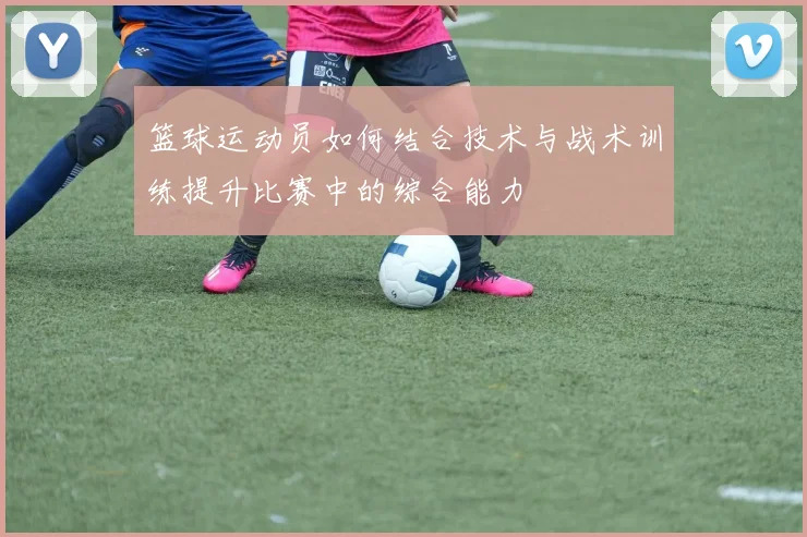 篮球运动员如何结合技术与战术训练提升比赛中的综合能力