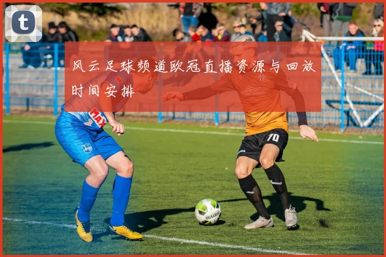 风云足球频道欧冠直播资源与回放时间安排
