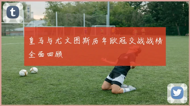 皇马与尤文图斯历年欧冠交战战绩全面回顾