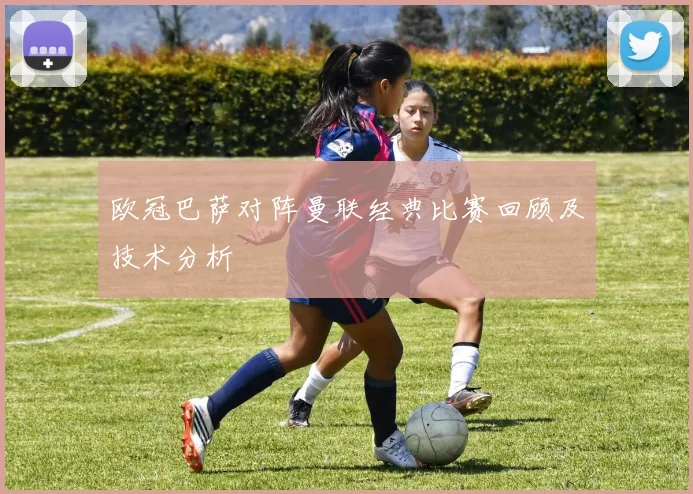 欧冠巴萨对阵曼联经典比赛回顾及技术分析