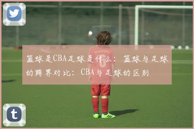 篮球是CBA足球是什么：篮球与足球的跨界对比：CBA与足球的区别