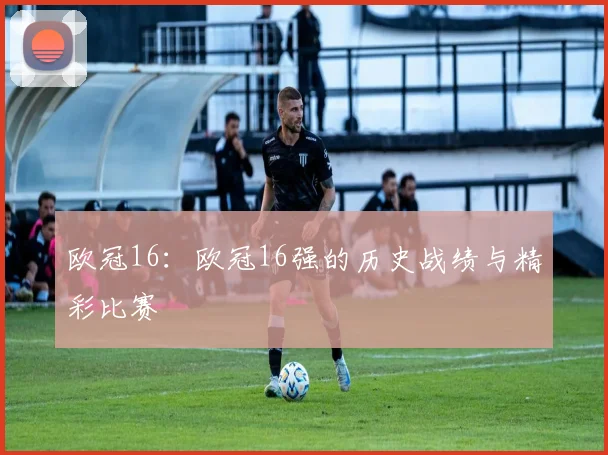 欧冠16：欧冠16强的历史战绩与精彩比赛