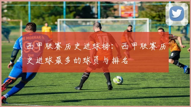 西甲联赛历史进球榜：西甲联赛历史进球最多的球员与排名