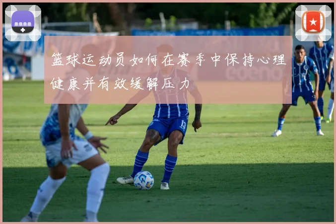 篮球运动员如何在赛季中保持心理健康并有效缓解压力